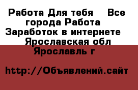 Работа Для тебя  - Все города Работа » Заработок в интернете   . Ярославская обл.,Ярославль г.